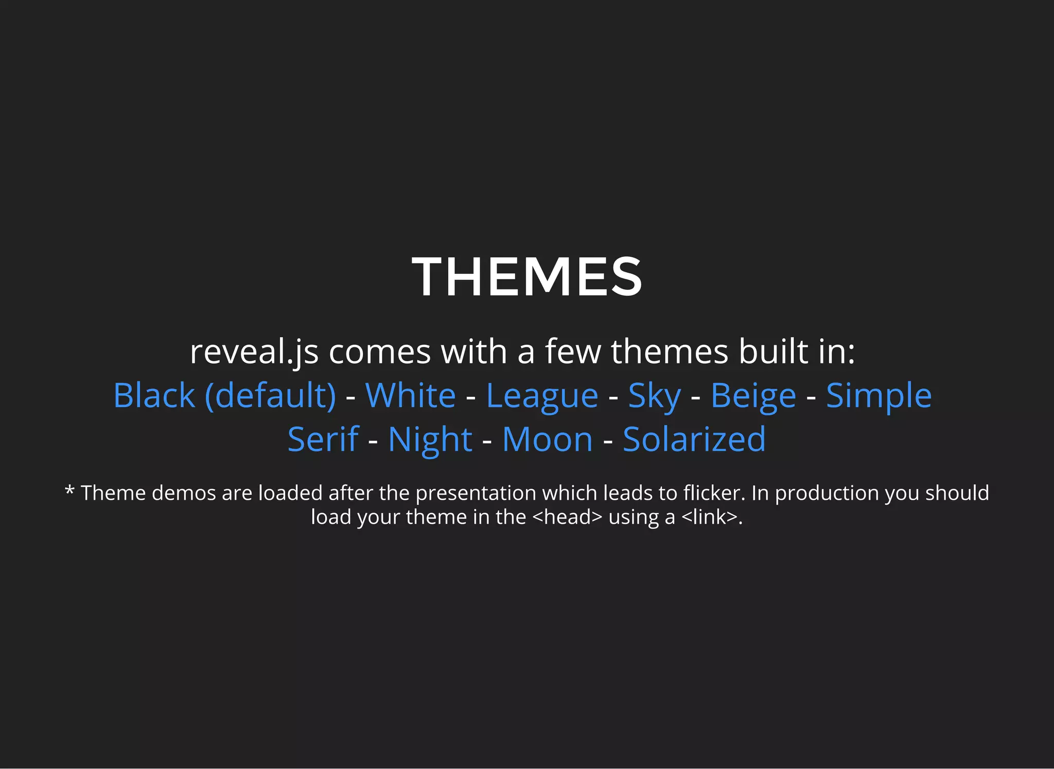 THEMES
reveal.js comes with a few themes built in:
- - - - -
- - -
Black (default) White League Sky Beige Simple
Serif Night Moon Solarized
* Theme demos are loaded after the presentation which leads to flicker. In production you should
load your theme in the <head> using a <link>.
 