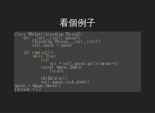 
classWorker(threading.Thread):
def__init__(self,queue):
threading.Thread.__init__(self)
self.queue=queue
defrun(self):
whileTrue:
try:
url=self.queue.get(timeout=1)
exceptQueue.Empty:
return
GetData(url)
self.queue.task_done()
queue=Queue.Queue()
threads=[]
foriinrange(thread_num):
worker=Worker(queue)
worker.setDaemon(True)
worker.start()
threads.append(worker)
 