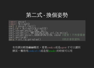 ڶʽ - Q˄
importpycurl
importStringIO
curl=pycurl.Curl()
curl.fp=StringIO.StringIO()
curl.setopt(pycurl.URL,url)
curl.setopt(crl.WRITEFUNCTION,crl.fp.write)
curl.setopt(pycurl.DEBUGFUNCTION,show)#ҪȻΞĻܳ
curl.perform()
data=crl.fp.getvalue() #KõY
ЩWվp΢uyץҪcookieagentſx
W퓣еcookielibheaderĕr
 