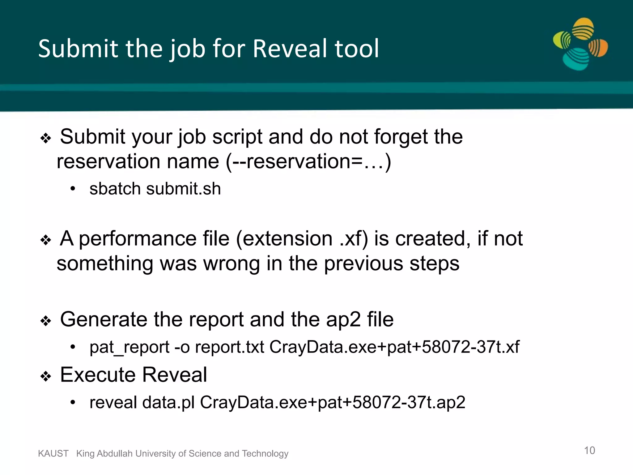 Submit	the	job	for	Reveal	tool KAUST King Abdullah University of Science and Technology 10 ❖  Submit your job script and do not forget the reservation name (--reservation=…) •  sbatch submit.sh ❖  A performance file (extension .xf) is created, if not something was wrong in the previous steps ❖  Generate the report and the ap2 file •  pat_report -o report.txt CrayData.exe+pat+58072-37t.xf ❖  Execute Reveal •  reveal data.pl CrayData.exe+pat+58072-37t.ap2 