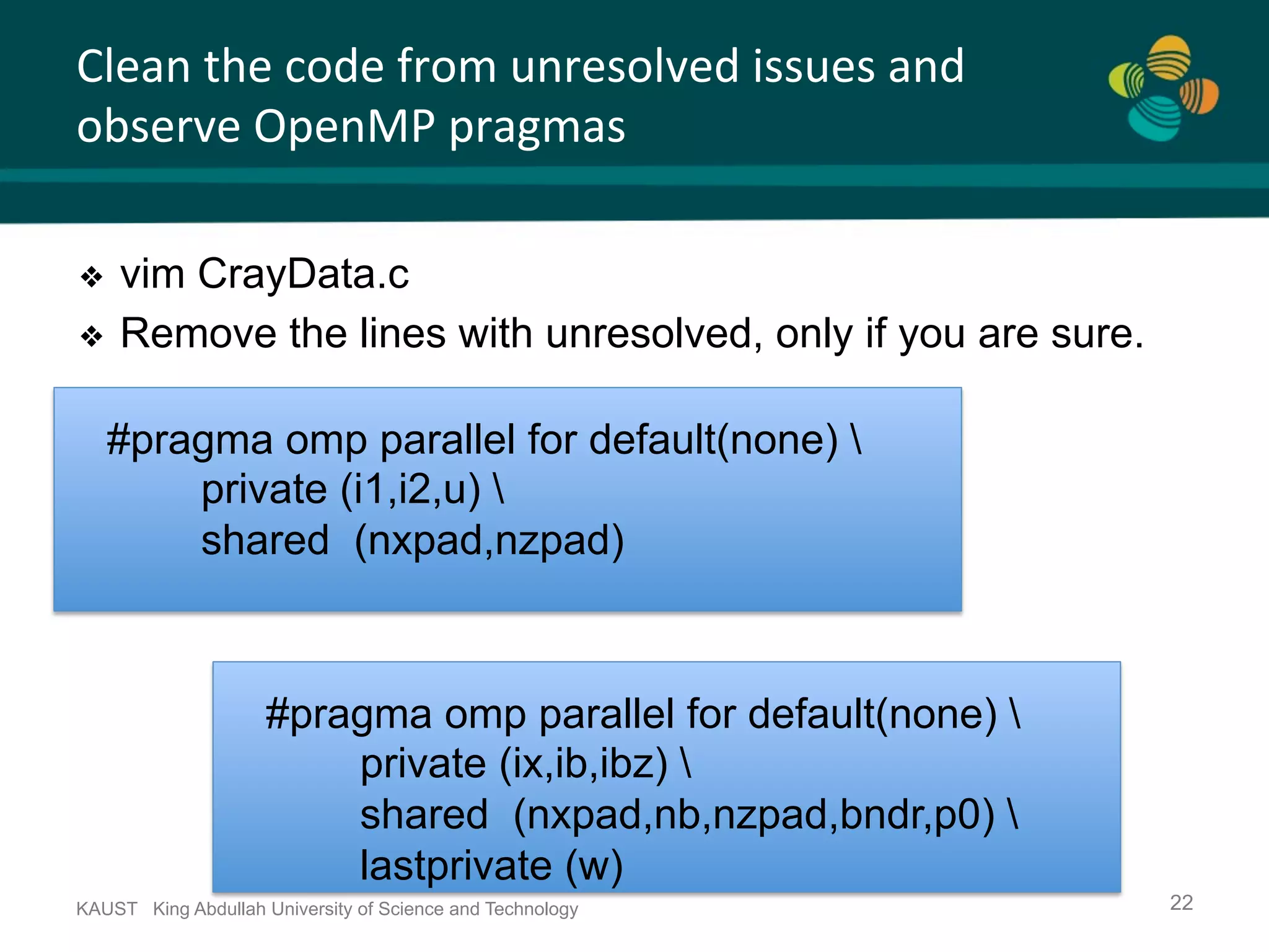 Clean	the	code	from	unresolved	issues	and observe	OpenMP	pragmas KAUST King Abdullah University of Science and Technology 22 ❖  vim CrayData.c ❖  Remove the lines with unresolved, only if you are sure. #pragma omp parallel for default(none) private (i1,i2,u) shared (nxpad,nzpad) #pragma omp parallel for default(none) private (ix,ib,ibz) shared (nxpad,nb,nzpad,bndr,p0) lastprivate (w) 