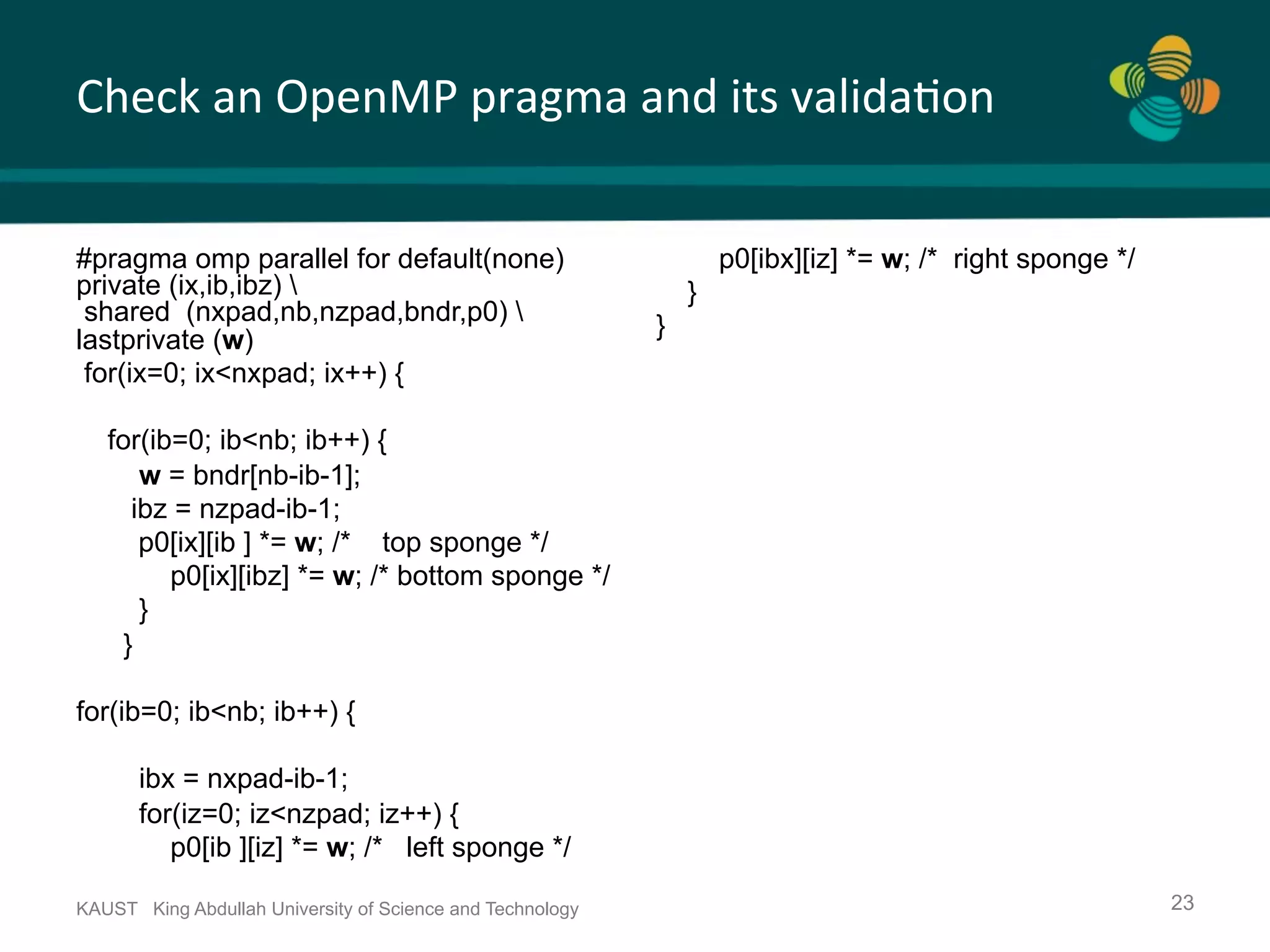 Check	an	OpenMP	pragma	and	its	valida.on KAUST King Abdullah University of Science and Technology 23 #pragma omp parallel for default(none) private (ix,ib,ibz) shared (nxpad,nb,nzpad,bndr,p0) lastprivate (w) for(ix=0; ix<nxpad; ix++) { for(ib=0; ib<nb; ib++) { w = bndr[nb-ib-1]; ibz = nzpad-ib-1; p0[ix][ib ] *= w; /* top sponge */ p0[ix][ibz] *= w; /* bottom sponge */ } } for(ib=0; ib<nb; ib++) { ibx = nxpad-ib-1; for(iz=0; iz<nzpad; iz++) { p0[ib ][iz] *= w; /* left sponge */ p0[ibx][iz] *= w; /* right sponge */ } } 