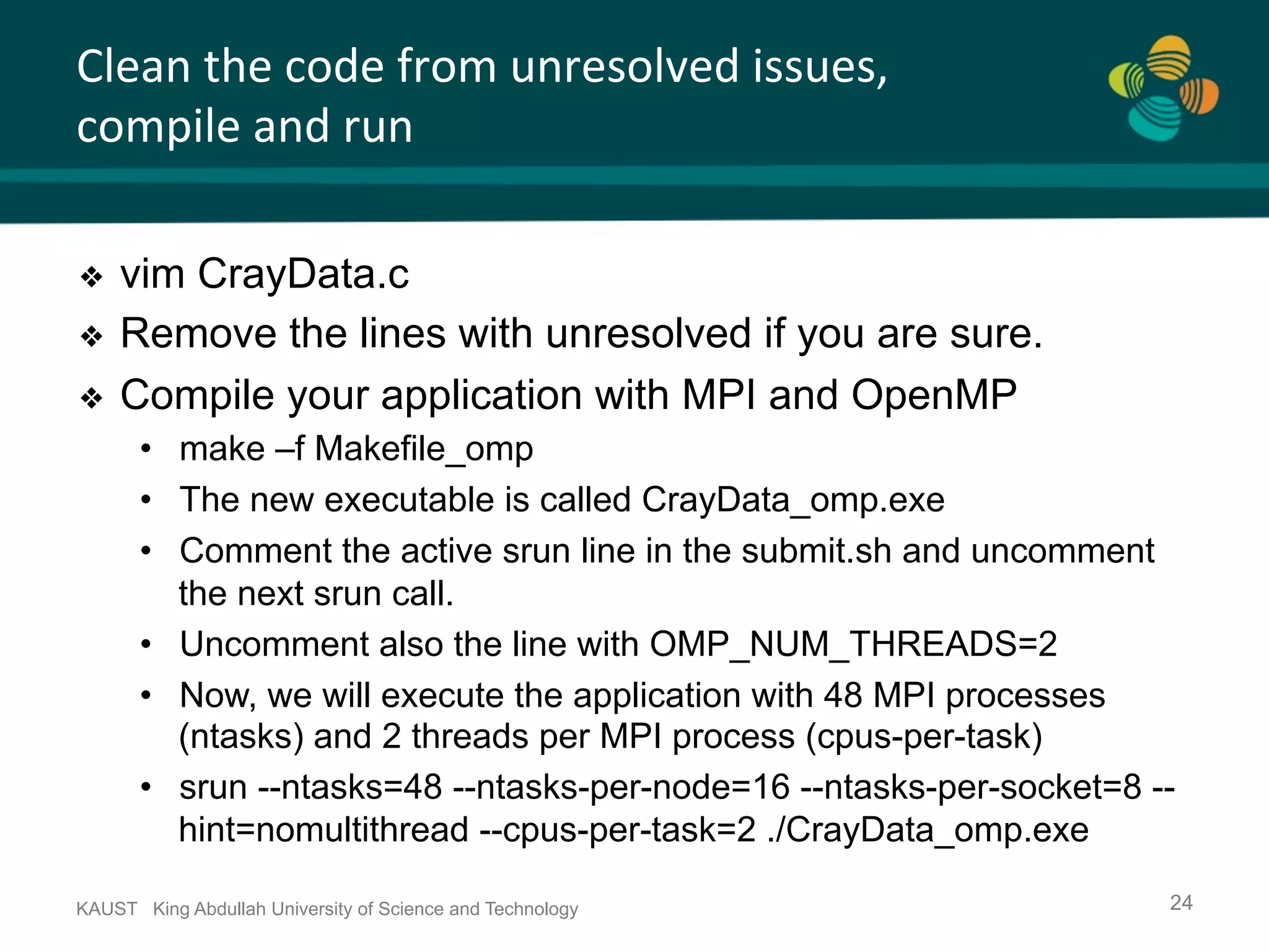 Clean	the	code	from	unresolved	issues, compile	and	run KAUST King Abdullah University of Science and Technology 24 ❖  vim CrayData.c ❖  Remove the lines with unresolved if you are sure. ❖  Compile your application with MPI and OpenMP •  make –f Makefile_omp •  The new executable is called CrayData_omp.exe •  Comment the active srun line in the submit.sh and uncomment the next srun call. •  Uncomment also the line with OMP_NUM_THREADS=2 •  Now, we will execute the application with 48 MPI processes (ntasks) and 2 threads per MPI process (cpus-per-task) •  srun --ntasks=48 --ntasks-per-node=16 --ntasks-per-socket=8 -- hint=nomultithread --cpus-per-task=2 ./CrayData_omp.exe 