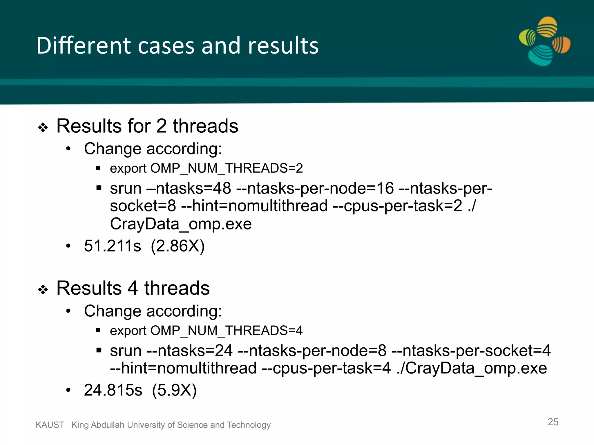 Diﬀerent	cases	and	results KAUST King Abdullah University of Science and Technology 25 ❖  Results for 2 threads •  Change according: §  export OMP_NUM_THREADS=2 §  srun –ntasks=48 --ntasks-per-node=16 --ntasks-per- socket=8 --hint=nomultithread --cpus-per-task=2 ./ CrayData_omp.exe •  51.211s (2.86X) ❖  Results 4 threads •  Change according: §  export OMP_NUM_THREADS=4 §  srun --ntasks=24 --ntasks-per-node=8 --ntasks-per-socket=4 --hint=nomultithread --cpus-per-task=4 ./CrayData_omp.exe •  24.815s (5.9X) 