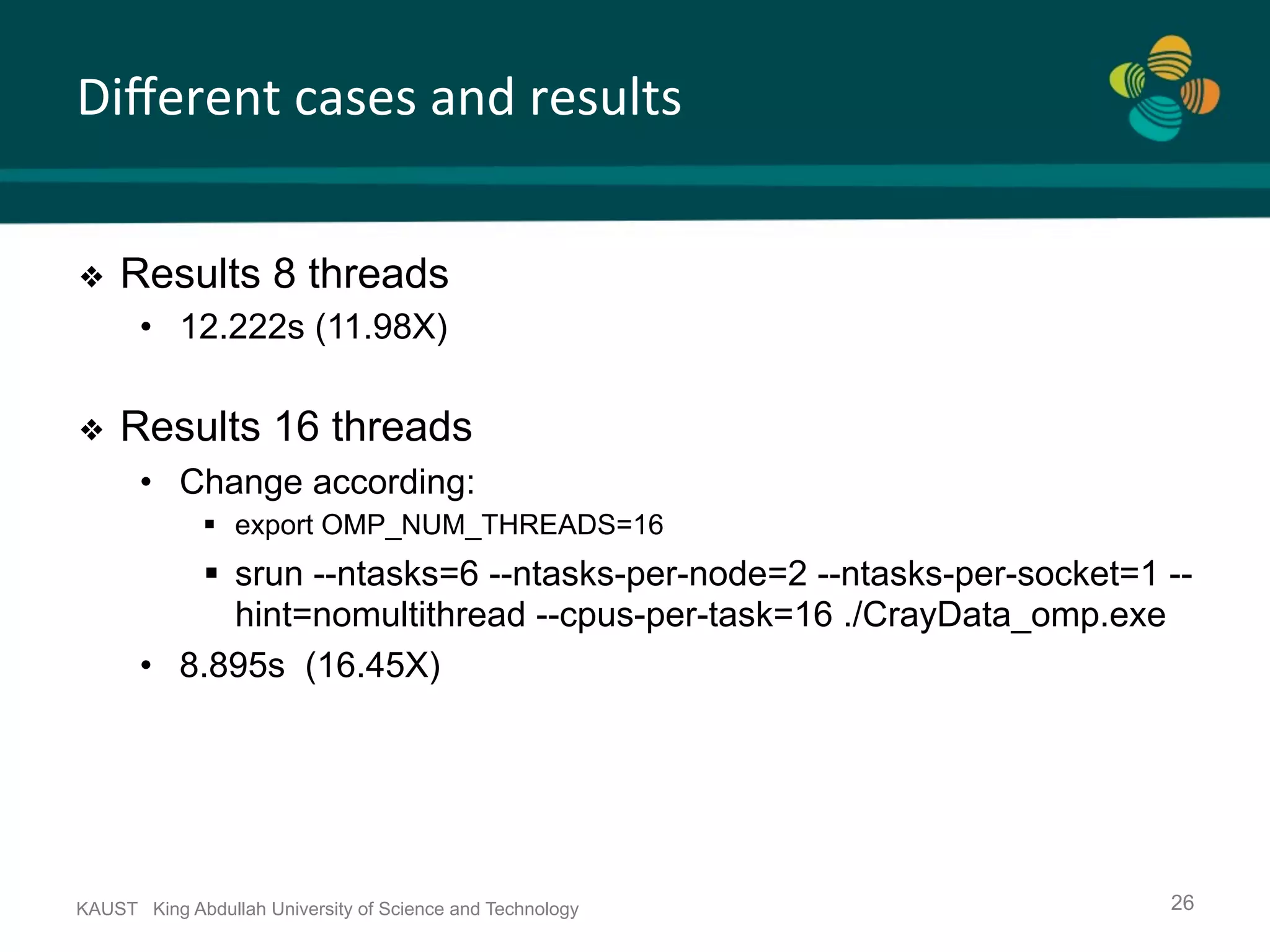 Diﬀerent	cases	and	results KAUST King Abdullah University of Science and Technology 26 ❖  Results 8 threads •  12.222s (11.98X) ❖  Results 16 threads •  Change according: §  export OMP_NUM_THREADS=16 §  srun --ntasks=6 --ntasks-per-node=2 --ntasks-per-socket=1 -- hint=nomultithread --cpus-per-task=16 ./CrayData_omp.exe •  8.895s (16.45X) 
