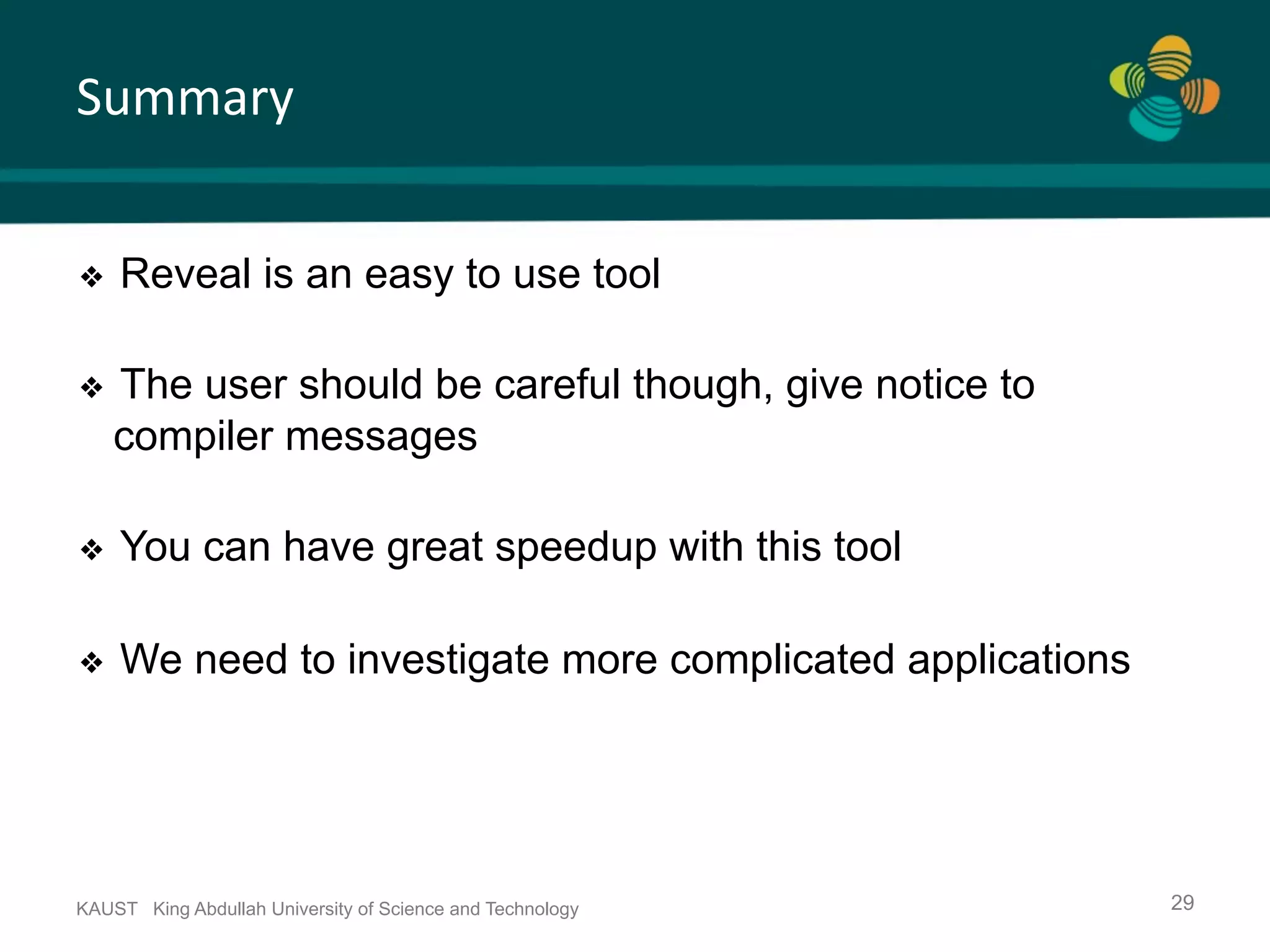 Summary KAUST King Abdullah University of Science and Technology 29 ❖  Reveal is an easy to use tool ❖  The user should be careful though, give notice to compiler messages ❖  You can have great speedup with this tool ❖  We need to investigate more complicated applications 