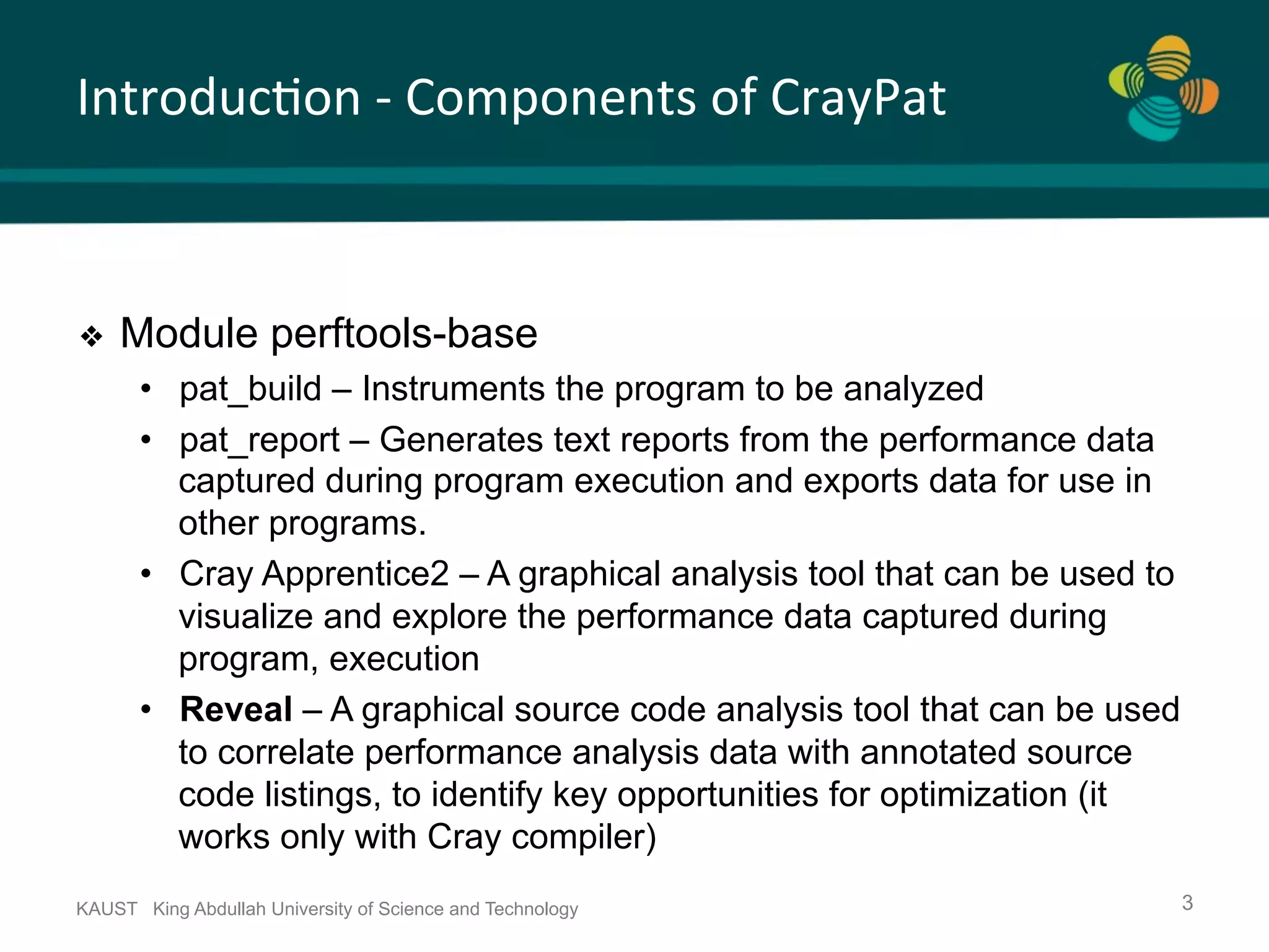 Introduc.on	-	Components	of	CrayPat KAUST King Abdullah University of Science and Technology 3 ❖  Module perftools-base •  pat_build – Instruments the program to be analyzed •  pat_report – Generates text reports from the performance data captured during program execution and exports data for use in other programs. •  Cray Apprentice2 – A graphical analysis tool that can be used to visualize and explore the performance data captured during program, execution •  Reveal – A graphical source code analysis tool that can be used to correlate performance analysis data with annotated source code listings, to identify key opportunities for optimization (it works only with Cray compiler) 