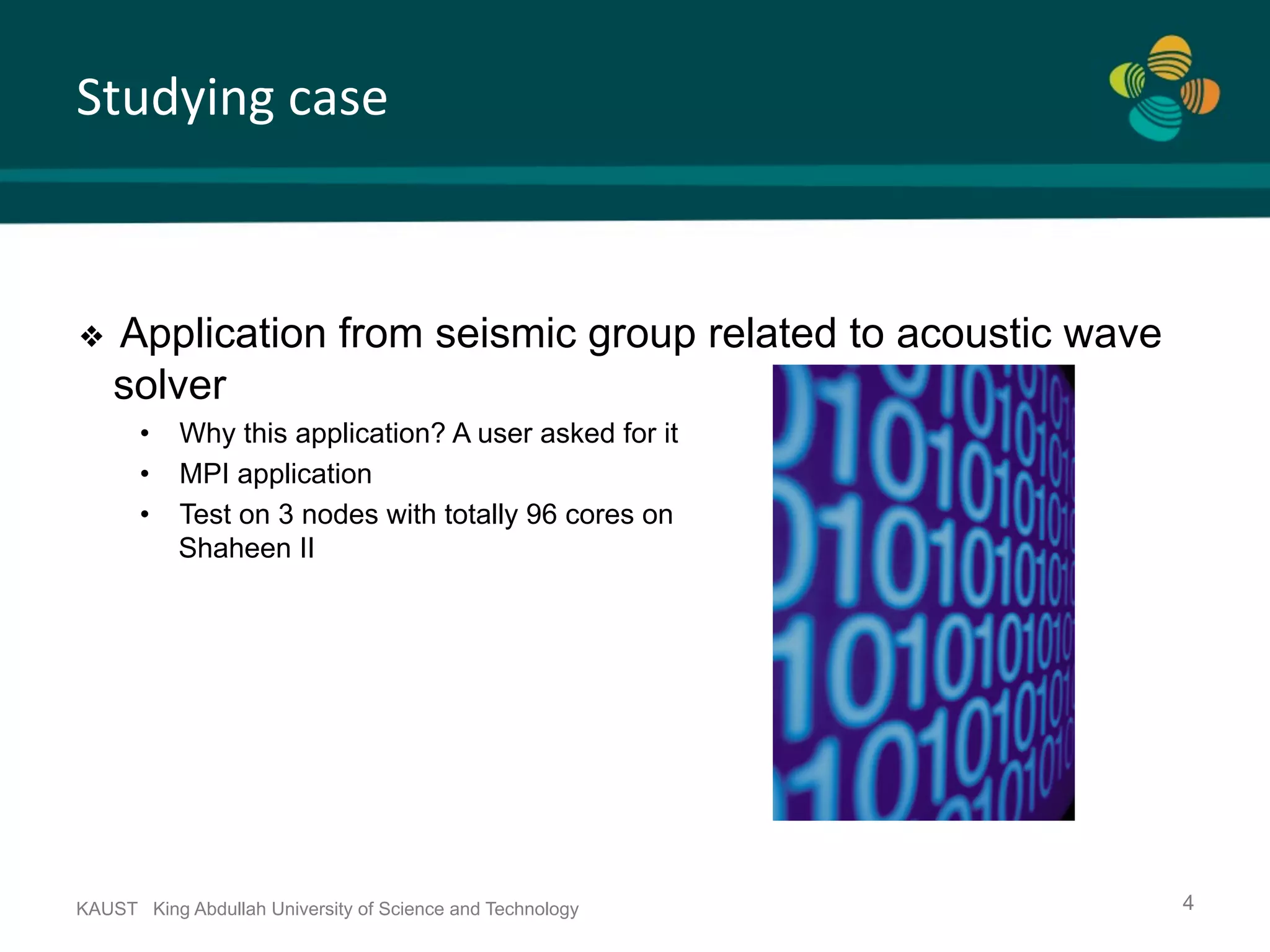 Studying	case KAUST King Abdullah University of Science and Technology 4 ❖  Application from seismic group related to acoustic wave solver •  Why this application? A user asked for it •  MPI application •  Test on 3 nodes with totally 96 cores on Shaheen II 