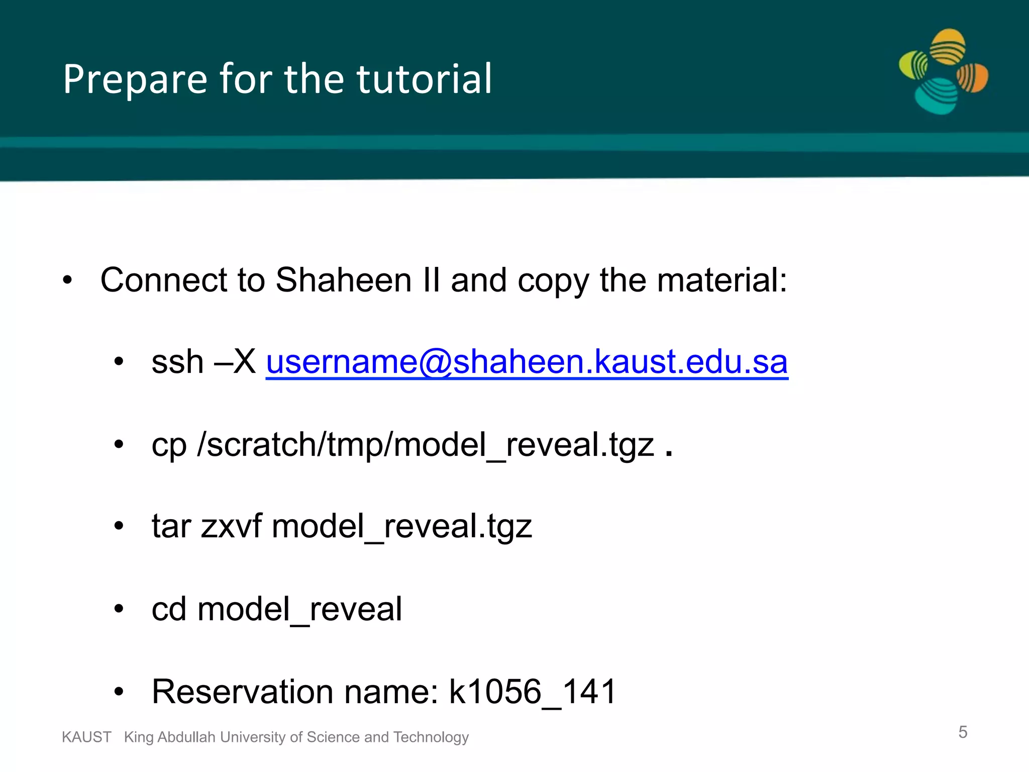 Prepare	for	the	tutorial KAUST King Abdullah University of Science and Technology 5 •  Connect to Shaheen II and copy the material: •  ssh –X username@shaheen.kaust.edu.sa •  cp /scratch/tmp/model_reveal.tgz . •  tar zxvf model_reveal.tgz •  cd model_reveal •  Reservation name: k1056_141 
