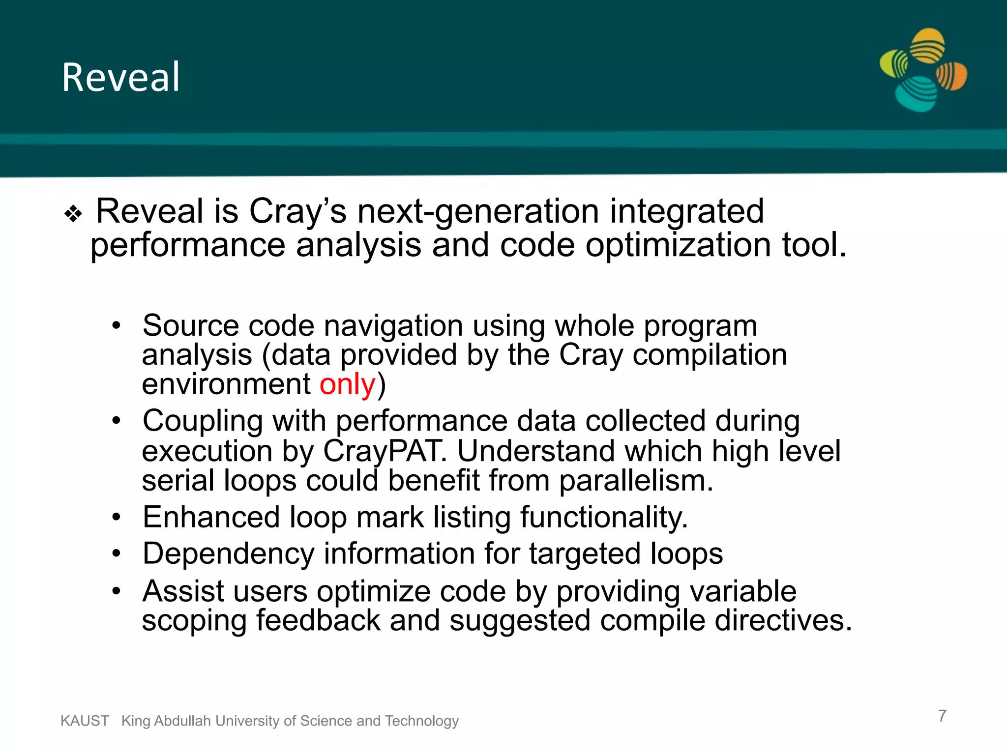 Reveal KAUST King Abdullah University of Science and Technology 7 ❖  Reveal is Cray’s next-generation integrated performance analysis and code optimization tool. •  Source code navigation using whole program analysis (data provided by the Cray compilation environment only) •  Coupling with performance data collected during execution by CrayPAT. Understand which high level serial loops could benefit from parallelism. •  Enhanced loop mark listing functionality. •  Dependency information for targeted loops •  Assist users optimize code by providing variable scoping feedback and suggested compile directives. 