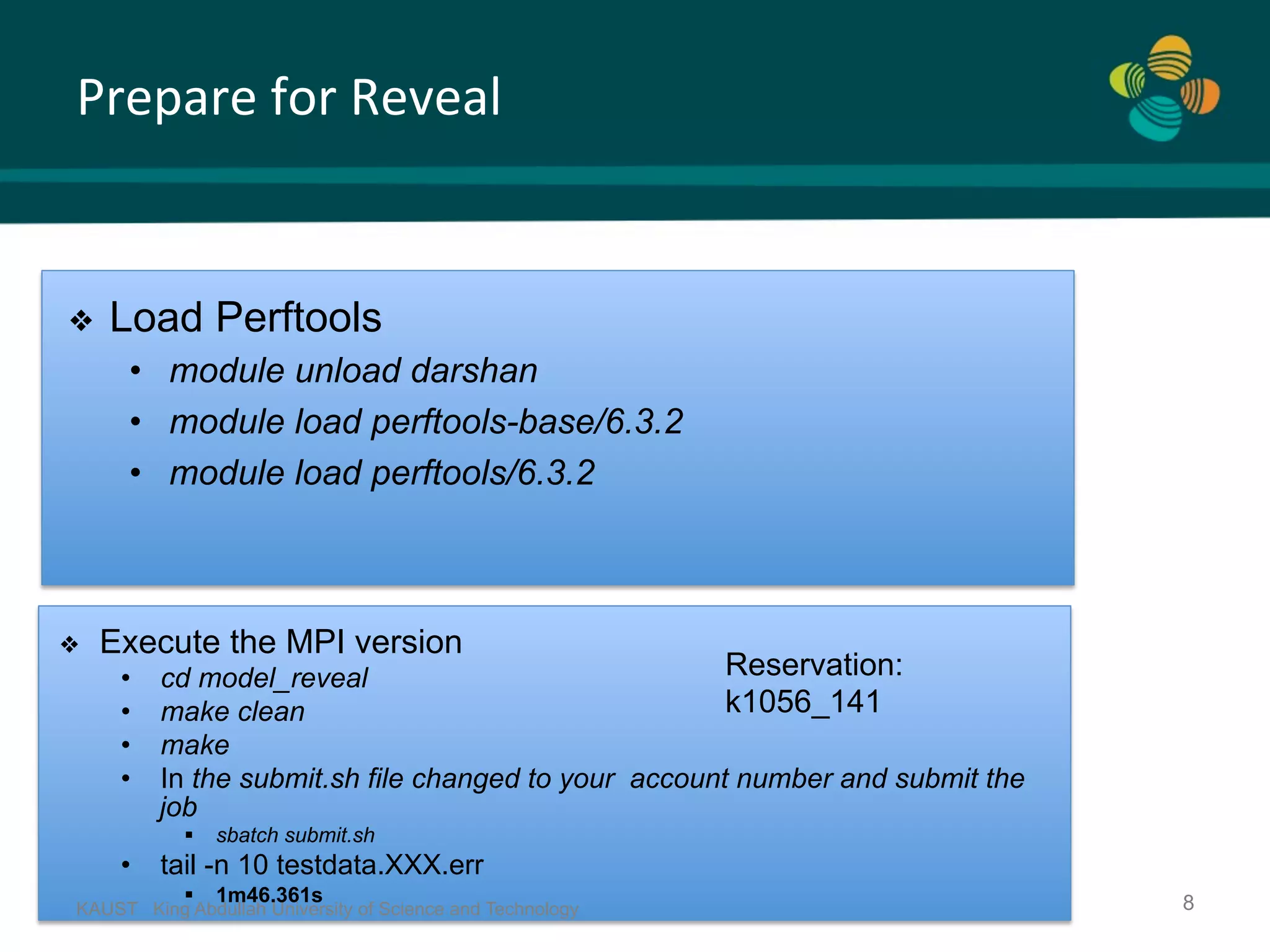 Prepare	for	Reveal KAUST King Abdullah University of Science and Technology 8 ❖  Load Perftools •  module unload darshan •  module load perftools-base/6.3.2 •  module load perftools/6.3.2 ❖  Execute the MPI version •  cd model_reveal •  make clean •  make •  In the submit.sh file changed to your account number and submit the job §  sbatch submit.sh •  tail -n 10 testdata.XXX.err §  1m46.361s Reservation: k1056_141 