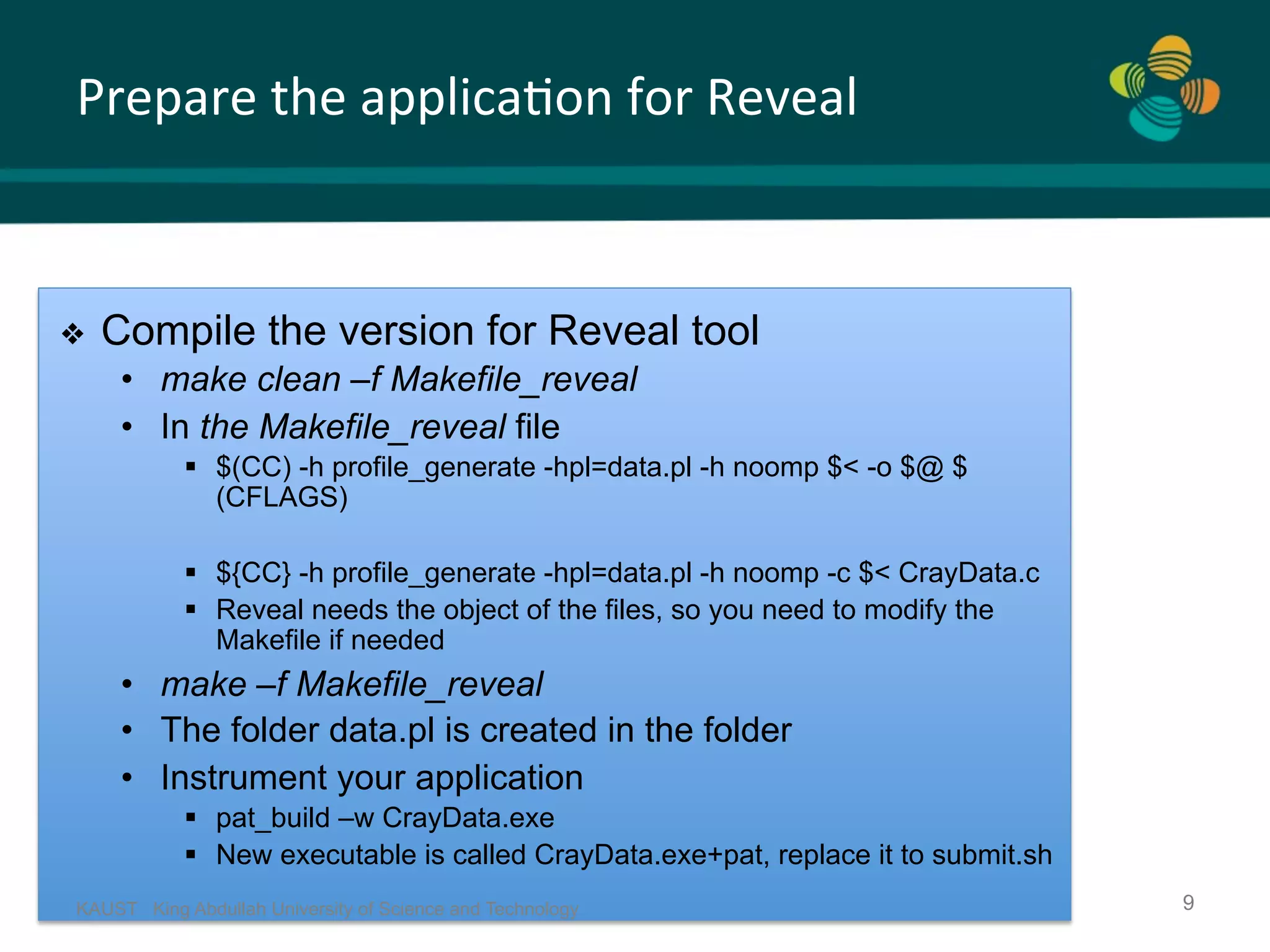 Prepare	the	applica.on	for	Reveal KAUST King Abdullah University of Science and Technology 9 ❖  Compile the version for Reveal tool •  make clean –f Makefile_reveal •  In the Makefile_reveal file §  $(CC) -h profile_generate -hpl=data.pl -h noomp $< -o $@ $ (CFLAGS) §  ${CC} -h profile_generate -hpl=data.pl -h noomp -c $< CrayData.c §  Reveal needs the object of the files, so you need to modify the Makefile if needed •  make –f Makefile_reveal •  The folder data.pl is created in the folder •  Instrument your application §  pat_build –w CrayData.exe §  New executable is called CrayData.exe+pat, replace it to submit.sh 
