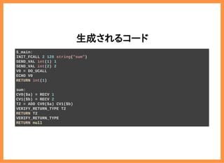 2019/6/29 reveal.js
localhost:8000/?print-pdf/#/ 31/78
生成されるコード生成されるコード
$_main:
INIT_FCALL 2 128 string("sum")
SEND_VAL int(1) 1
SEND_VAL int(2) 2
V0 = DO_UCALL
ECHO V0
RETURN int(1)
sum:
CV0($a) = RECV 1
CV1($b) = RECV 2
T2 = ADD CV0($a) CV1($b)
VERIFY_RETURN_TYPE T2
RETURN T2
VERIFY_RETURN_TYPE
RETURN null
 