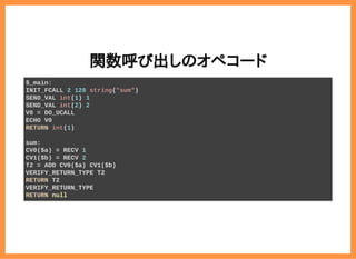 2019/6/29 reveal.js
localhost:8000/?print-pdf/#/ 35/78
関数呼び出しのオペコード関数呼び出しのオペコード
$_main:
INIT_FCALL 2 128 string("sum")
SEND_VAL int(1) 1
SEND_VAL int(2) 2
V0 = DO_UCALL
ECHO V0
RETURN int(1)
sum:
CV0($a) = RECV 1
CV1($b) = RECV 2
T2 = ADD CV0($a) CV1($b)
VERIFY_RETURN_TYPE T2
RETURN T2
VERIFY_RETURN_TYPE
RETURN null
 