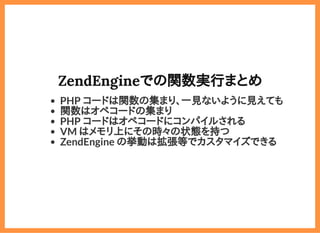 2019/6/29 reveal.js
localhost:8000/?print-pdf/#/ 41/78
ZendEngineでの関数実行まとめZendEngineでの関数実行まとめ
PHP コードは関数の集まり、一見ないように見えても
関数はオペコードの集まり
PHP コードはオペコードにコンパイルされる
VM はメモリ上にその時々の状態を持つ
ZendEngine の挙動は拡張等でカスタマイズできる
 