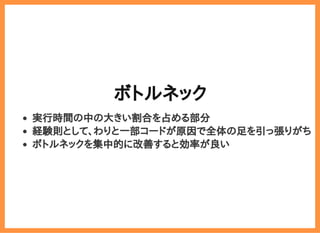 2019/6/29 reveal.js
localhost:8000/?print-pdf/#/ 45/78
ボトルネックボトルネック
実行時間の中の大きい割合を占める部分
経験則として、わりと一部コードが原因で全体の足を引っ張りがち
ボトルネックを集中的に改善すると効率が良い
 
