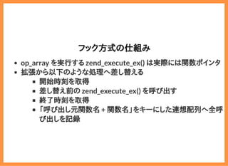 2019/6/29 reveal.js
localhost:8000/?print-pdf/#/ 53/78
フック方式の仕組みフック方式の仕組み
op_array を実行する zend_execute_ex() は実際には関数ポインタ
拡張から以下のような処理へ差し替える
開始時刻を取得
差し替え前の zend_execute_ex() を呼び出す
終了時刻を取得
「呼び出し元関数名 + 関数名」をキーにした連想配列へ全呼
び出しを記録
 