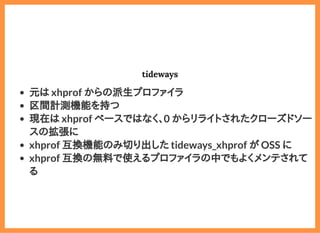 2019/6/29 reveal.js
localhost:8000/?print-pdf/#/ 58/78
tidewaystideways
元は xhprof からの派生プロファイラ
区間計測機能を持つ
現在は xhprof ベースではなく、0 からリライトされたクローズドソー
スの拡張に
xhprof 互換機能のみ切り出した tideways_xhprof が OSS に
xhprof 互換の無料で使えるプロファイラの中でもよくメンテされて
る
 