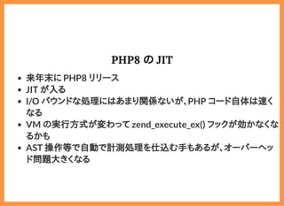 2019/6/29 reveal.js
localhost:8000/?print-pdf/#/ 63/78
PHP8 の JITPHP8 の JIT
来年末に PHP8 リリース
JIT が入る
I/O バウンドな処理にはあまり関係ないが、PHP コード自体は速く
なる
VM の実行方式が変わって zend_execute_ex() フックが効かなくな
るかも
AST 操作等で自動で計測処理を仕込む手もあるが、オーバーヘッ
ド問題大きくなる
 