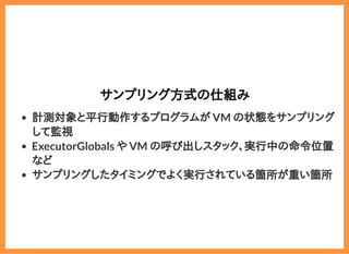 2019/6/29 reveal.js
localhost:8000/?print-pdf/#/ 66/78
サンプリング方式の仕組みサンプリング方式の仕組み
計測対象と平行動作するプログラムが VM の状態をサンプリング
して監視
ExecutorGlobals や VM の呼び出しスタック、実行中の命令位置
など
サンプリングしたタイミングでよく実行されている箇所が重い箇所
 