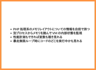 2019/6/29 reveal.js
localhost:8000/?print-pdf/#/ 74/78
PHP 処理系のメモリレイアウトについての情報を自前で持つ
別プロセスからメモリを読んで VM の内部状態を監視
性能計測もできれば変数も覗き見れる
暴走無限ループ時にコードのどこを実行中かも見れる
 
