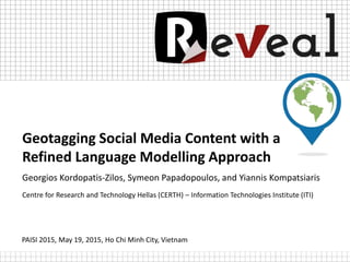 Geotagging Social Media Content with a
Refined Language Modelling Approach
Georgios Kordopatis-Zilos, Symeon Papadopoulos, and Yiannis Kompatsiaris
Centre for Research and Technology Hellas (CERTH) – Information Technologies Institute (ITI)
PAISI 2015, May 19, 2015, Ho Chi Minh City, Vietnam
 