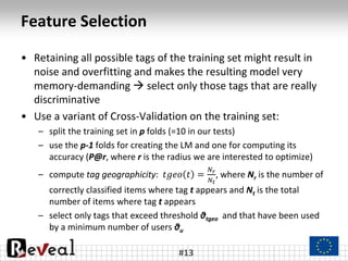 Feature Selection
• Retaining all possible tags of the training set might result in
noise and overfitting and makes the resulting model very
memory-demanding  select only those tags that are really
discriminative
• Use a variant of Cross-Validation on the training set:
– split the training set in p folds (=10 in our tests)
– use the p-1 folds for creating the LM and one for computing its
accuracy (P@r, where r is the radius we are interested to optimize)
– compute tag geographicity: 𝑡𝑔𝑒𝑜 𝑡 =
𝑁 𝑟
𝑁𝑡
, where Nr is the number of
correctly classified items where tag t appears and Nt is the total
number of items where tag t appears
– select only tags that exceed threshold θtgeo and that have been used
by a minimum number of users θu
#13
 
