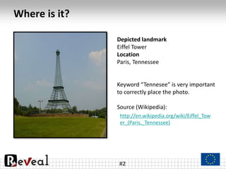 Where is it?
#2
Depicted landmark
Eiffel Tower
Location
Paris, Tennessee
Keyword “Tennesee” is very important
to correctly place the photo.
Source (Wikipedia):
http://en.wikipedia.org/wiki/Eiffel_Tow
er_(Paris,_Tennessee)
 