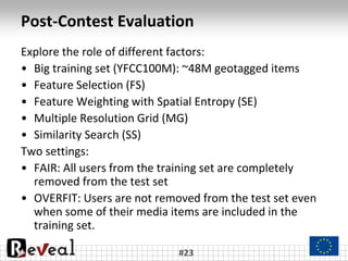 Post-Contest Evaluation
Explore the role of different factors:
• Big training set (YFCC100M): ~48M geotagged items
• Feature Selection (FS)
• Feature Weighting with Spatial Entropy (SE)
• Multiple Resolution Grid (MG)
• Similarity Search (SS)
Two settings:
• FAIR: All users from the training set are completely
removed from the test set
• OVERFIT: Users are not removed from the test set even
when some of their media items are included in the
training set.
#23
 