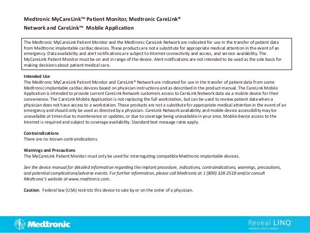 The Medtronic MyCareLink Patient Monitor and the Medtronic CareLink Network are indicated for use in the transfer of patient data
from Medtronic implantable cardiac devices. These products are not a substitute for appropriate medical attention in the event of an
emergency. Data availability and alert notifications are subject to Internet connectivity and access, and service availability. The
MyCareLink Patient Monitor must be on and in range of the device. Alert notifications are not intended to be used as the sole basis for
making decisions about patient medical care.
Intended Use
The Medtronic MyCareLink Patient Monitor and CareLink® Network are indicated for use in the transfer of patient data from some
Medtronic implantable cardiac devices based on physician instructions and as described in the product manual. The CareLink Mobile
Application is intended to provide current CareLink Network customers access to CareLink Network data via a mobile device for their
convenience. The CareLink Mobile Application is not replacing the full workstation, but can be used to review patient data when a
physician does not have access to a workstation. These products are not a substitute for appropriate medical attention in the event of an
emergency and should only be used as directed by a physician. CareLink Network availability and mobile device accessibility may be
unavailable at times due to maintenance or updates, or due to coverage being unavailable in your area. Mobile device access to the
Internet is required and subject to coverage availability. Standard text message rates apply.
Contraindications
There are no known contraindications.
Warnings and Precautions
The MyCareLink Patient Monitor must only be used for interrogating compatible Medtronic implantable devices.
See the device manual for detailed information regarding the implant procedure, indications, contraindications, warnings, precautions,
and potential complications/adverse events. For further information, please call Medtronic at 1 (800) 328-2518 and/or consult
Medtronic’s website at www.medtronic.com.
Caution: Federal law (USA) restricts this device to sale by or on the order of a physician.
Medtronic MyCareLink™ Patient Monitor, Medtronic CareLink®
Network and CareLink™ Mobile Application
 