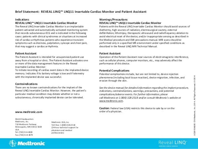 Indications
REVEAL LINQ™ LNQ11 Insertable Cardiac Monitor
The Reveal LINQ Insertable Cardiac Monitor is an implantable
patient-activated and automatically-activated monitoring system
that records subcutaneous ECG and is indicated in the following
cases: patients with clinical syndromes or situations at increased
risk of cardiac arrhythmias patients who experience transient
symptoms such as dizziness, palpitation, syncope and chest pain,
that may suggest a cardiac arrhythmia.
Patient Assistant
The Patient Assistant is intended for unsupervised patient use
away from a hospital or clinic. The Patient Assistant activates one
or more of the data management features in the Reveal
Insertable Cardiac Monitor:
To initiate recording of cardiac event data in the implanted device
memory. Indicates if its battery voltage is low and if telemetry
with the implanted device was successful.
Contraindications
There are no known contraindications for the implant of the
Reveal LINQ Insertable Cardiac Monitor. However, the patient’s
particular medical condition may dictate whether or not a
subcutaneous, chronically implanted device can be tolerated.
Brief Statement: REVEAL LINQ™ LNQ11 Insertable Cardiac Monitor and Patient Assistant
Warnings/Precautions
REVEAL LINQ™ LNQ11 Insertable Cardiac Monitor
Patients with the Reveal LINQ Insertable Cardiac Monitor should avoid sources of
diathermy, high sources of radiation, electrosurgical cautery, external
defibrillation, lithotripsy, therapeutic ultrasound and radiofrequency ablation to
avoid electrical reset of the device, and/or inappropriate sensing as described in
the Medical procedure and EMI precautions manual. MRI scans should be
performed only in a specified MR environment under specified conditions as
described in the Reveal LINQ MRI Technical Manual.
Patient Assistant
Operation of the Patient Assistant near sources of electromagnetic interference,
such as cellular phones, computer monitors, etc., may adversely affect the
performance of this device.
Potential Complications
Potential complications include, but are not limited to, device rejection
phenomena (including local tissue reaction), device migration, infection, and
erosion through the skin.
See the device manual for detailed information regarding the implant procedure,
indications, contraindications, warnings, precautions, and potential
complications/adverse events. For further information, please
call Medtronic at 1 (800) 328-2518 and/or consult Medtronic’s website at
www.medtronic.com.
Caution: Federal law (USA) restricts this device to sale by or on the
order of a physician.
World Headquarters
Medtronic, Inc.
710 Medtronic Parkway
Minneapolis, MN 55432-5604
USA
Tel: (763) 514-4000
Fax: (763) 514-4879
Medtronic USA, Inc.
Toll-free: 1 (800) 328-2518
(24-hour technical support for
physicians and medical
professionals)
UC201504205
EN
Medtronic,
Inc.
2014.
All
Rights
Reserved.
01/2014
www.medtronic.com
 