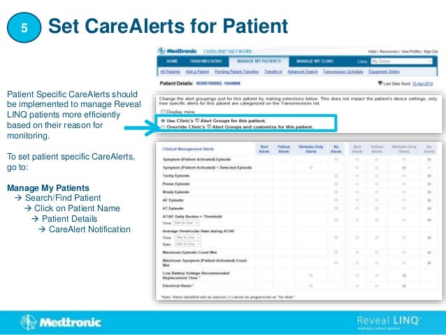 Patient Specific CareAlerts should
be implemented to manage Reveal
LINQ patients more efficiently
based on their reason for
monitoring.
To set patient specific CareAlerts,
go to:
Manage My Patients
 Search/Find Patient
 Click on Patient Name
 Patient Details
 CareAlert Notification
Set CareAlerts for Patient
5
 