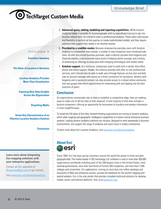 6 © 2012 Esri
Knowledge Brief
Executive Summary
The Value of Location in Business
Location Analytics Provides
More Than Visualization
Exposing New Data Insights
Across the Organization
Dispelling Myths
Seven Key Characteristics of an
Effective Location Analytics Solution
Conclusion
Click to navigate
5.	 Advanced query, editing, modeling and reporting capabilities. While location
analytics makes it possible for businesspeople with no specialized training to tap into
location-related data, it’s critical to cater to professional analysts. These users need power
and flexibility to perform ad hoc queries or create sophisticated models, and they require
solutions that support their needs in an intuitive manner.
6.	 Provided by a credible vendor. Because empowering everyday users with location
analytics is a somewhat new concept, a number of new companies have introduced solu-
tions. As with any critical business purchase, seek a solution provider with longevity and
financial stability, a demonstrated track record of helping clients succeed, and a history
of enhancing its offerings to keep pace with changing technologies and market needs.
7.	 Solution support. At a minimum, enterprises need to work with a vendor that offers
phone and online support. Ideally, the solution provider will offer on-site professional
services, and it should also be able to walk users through features via live chat and dedi-
cate an account manager who serves as a direct connection for assistance. Vendors with
longevity and a successful product can also provide access to a robust online community
and user groups that afford opportunities for networking with and tapping into the best
practices of peers.
Conclusion
As organizations increasingly rely on data to establish a competitive edge, they are seeking
ways to make use of all the data at their disposal. A vast majority of that data includes a
location component, offering an opportunity for businesses to visualize and analyze information
in more insightful ways.
To reveal the full value of this data, forward-thinking organizations are turning to location analytics,
which adds mapping and geographic intelligence capabilities to mission-critical enterprise business
systems. Leading location analytics solutions are intuitive, designed to work seamlessly in business
environments, and support the range of analyses and users found in today’s enterprises.
To learn more about Esri Location Analytics, visit www.esri.com/locationanalytics.
About Esri
Since 1969, Esri has been giving customers around the world the power to think and plan
geographically. The market leader in GIS technology, Esri software is used in more than 300,000
organizations worldwide including each of the 200 largest cities in the United States, most
national governments, more than two-thirds of Fortune 500 companies, and more than 7,000
colleges and universities. Esri applications, running on more than one million desktops and
thousands of Web and enterprise servers, provide the backbone for the world’s mapping and
spatial analysis. Esri is the only vendor that provides complete technical solutions for desktop,
mobile, server, and Internet platforms. Visit us at www.esri.com.
Learn more about integrating
Esri mapping solutions with
your enterprise applications.
Contact an Esri specialist at
Biinquiries@esri.com to get started.
Visit www.esri.com/locationanalytics.
®
 