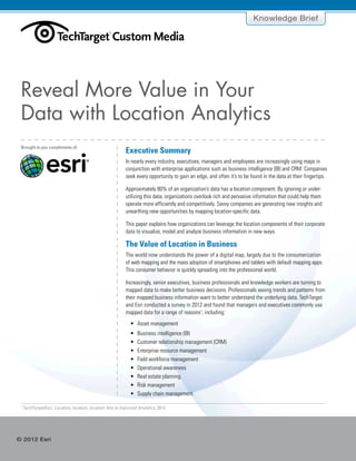 Executive Summary
The Value of Location in Business
Location Analytics Provides
More Than Visualization
Exposing New Data Insights
Across the Organization
Dispelling Myths
Seven Key Characteristics of an
Effective Location Analytics Solution
Conclusion
Click to navigate
© 2012 Esri
Brought to you compliments of:
Knowledge Brief
Executive Summary
In nearly every industry, executives, managers and employees are increasingly using maps in
conjunction with enterprise applications such as business intelligence (BI) and CRM. Companies
seek every opportunity to gain an edge, and often it’s to be found in the data at their fingertips.
Approximately 80% of an organization’s data has a location component. By ignoring or under-
utilizing this data, organizations overlook rich and pervasive information that could help them
operate more efficiently and competitively. Savvy companies are generating new insights and
unearthing new opportunities by mapping location-specific data.
This paper explains how organizations can leverage the location components of their corporate
data to visualize, model and analyze business information in new ways.
The Value of Location in Business
The world now understands the power of a digital map, largely due to the consumerization
of web mapping and the mass adoption of smartphones and tablets with default mapping apps.
This consumer behavior is quickly spreading into the professional world.
Increasingly, senior executives, business professionals and knowledge workers are turning to
mapped data to make better business decisions. Professionals seeing trends and patterns from
their mapped business information want to better understand the underlying data. TechTarget
and Esri conducted a survey in 2012 and found that managers and executives commonly use
mapped data for a range of reasons1
, including:
•	 Asset management
•	 Business intelligence (BI)
•	 Customer relationship management (CRM)
•	 Enterprise resource management
•	 Field workforce management
•	 Operational awareness
•	 Real estate planning
•	 Risk management
•	 Supply chain management
Reveal More Value in Your
Data with Location Analytics
1
TechTarget/Esri, Location, location, location: Key to Improved Analytics, 2012
®
 