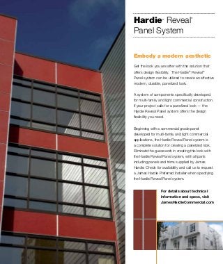 Get the look you are after with the solution that
offers design flexibility. The Hardie®
Reveal®
Panel system can be utilized to create an effective
modern, durable, panelized look.
A system of components specifically developed
for multi-family and light commercial construction.
If your project calls for a panelized look — the
Hardie Reveal Panel system offers the design
flexibility you need.
Beginning with a commercial grade panel
developed for multi-family and light commercial
applications, the Hardie Reveal Panel system is
a complete solution for creating a panelized look.
Eliminate the guesswork in creating this look with
the Hardie Reveal Panel system, with all parts
including panels and trims supplied by James
Hardie. Check for availability and call us to request
a James Hardie Preferred Installer when specifying
the Hardie Reveal Panel system.
Embody a modern aesthetic
For details about technical
information and specs, visit
JamesHardieCommercial.com
Hardie®
Reveal
®
Panel System
 