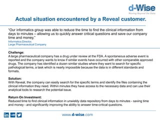 Actual situation encountered by a Reveal customer.
“Our informatics group was able to reduce the time to find the clinical information from
days to minutes – allowing us to quickly answer critical questions and save our company
time and money.”
Informatics Director,
Large Pharmaceutical Company
Challenge:
A large pharmaceutical company has a drug under review at the FDA. A spontaneous adverse event is
reported and the company wants to know if similar events have occurred with other comparable approved
drugs. The company has identified a dozen similar studies where they want to search for specific
pathological terms, a task which is nearly impossible because the data is in different standards and
formats.
Solution:
With Reveal, the company can easily search for the specific terms and identify the files containing the
clinical information they need. Within minutes they have access to the necessary data and can use their
analytical tools to research the potential issue.
Return On Investment:
Reduced time to find clinical information in unwieldy data repository from days to minutes - saving time
and money - and significantly improving the ability to answer time-critical questions.
 