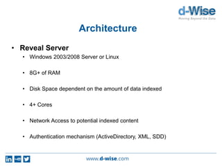 Architecture
• Reveal Server
• Windows 2003/2008 Server or Linux
• 8G+ of RAM
• Disk Space dependent on the amount of data indexed
• 4+ Cores
• Network Access to potential indexed content
• Authentication mechanism (ActiveDirectory, XML, SDD)
 
