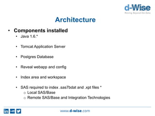 Architecture
• Components installed
• Java 1.6.*
• Tomcat Application Server
• Postgres Database
• Reveal webapp and config
• Index area and workspace
• SAS required to index .sas7bdat and .xpt files *
o Local SAS/Base
o Remote SAS/Base and Integration Technologies
 