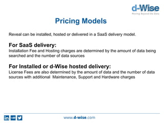 Pricing Models
Reveal can be installed, hosted or delivered in a SaaS delivery model.
For SaaS delivery:
Installation Fee and Hosting charges are determined by the amount of data being
searched and the number of data sources
For Installed or d-Wise hosted delivery:
License Fees are also determined by the amount of data and the number of data
sources with additional Maintenance, Support and Hardware charges
 