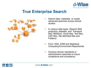 True Enterprise Search
• Search data, metadata or create
advanced searches across clinical
studies
• In various data types. (Search SAS
programs, datasets, and Transport
files, MSWord , Excel files, Text files,
CSV files, Tab delimited files and
Folders)
• From EDC, EDM and Statistical
Computing Environment Repositories
• Conduct clinical, standards or
administrative searches to insure
compliance and consistency
 