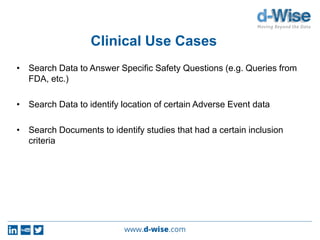Clinical Use Cases
• Search Data to Answer Specific Safety Questions (e.g. Queries from
FDA, etc.)
• Search Data to identify location of certain Adverse Event data
• Search Documents to identify studies that had a certain inclusion
criteria
 