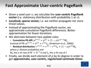 Fast Approximate User-centric PageRank
• Given a seed user 𝑣, we calculate the user-centric PageRank
vector (i.e. stationary distribution with probability 1 at 𝑣).
• Localized, sparse vector; i.e. we neither propagate nor store
trivial values.
• Instead of approximating the PageRank vector, we
approximate cumulative PageRank differences. Better
approximation for fewer iterations.
• We alternate between two update rules:
– Cumulative PR diff: 𝑝(𝑡+1) = 𝑝(𝑡) + 1 − 𝜌 𝑟(𝑡−1) 𝑊𝑢
(instead of PR: 𝑝(𝑡+1) = 𝑝(𝑡) + 𝑟(𝑡) 𝐼 𝑢, (Andersen et al., 2006))
– Residual distribution: 𝑟(𝑡+1) = 𝑟(𝑡) − 𝑟(𝑡) 𝐼 𝑢 + (1 − 𝜌)𝑟(𝑡) 𝑊𝑢
where 𝜌: Restart probability and
𝑊𝑢 the 𝑢-th row of 𝑊 = 𝐷−1 𝐴 and 𝐼 𝑢 the 𝑢-th row of 𝐼
• Finally, we divide each element of 𝑝 by its degree in order to
get approximate, user-centric, regularized commute-times.
#10
 