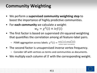 Community Weighting
• We perform a supervised community weighting step to
boost the importance of highly predictive communities.
• For each community we calculate a weight:
𝑤 𝑑 = 𝜒2 𝑖 × 𝑖𝑣𝑓(𝑖)
• The first factor is based on supervised chi-squared weighting
that quantifies the correlation among all feature-label pairs.
– PSNR aggregation across labels: 𝜒2
𝑖 =
max 𝜒
2
𝑖,𝑙 −min( 𝜒2 𝑖,𝑙 )
𝑤𝑖𝑡ℎ𝑖𝑛−𝑙𝑎𝑏𝑒𝑙−𝑣𝑎𝑟𝑖𝑎𝑏𝑖𝑙𝑖𝑡𝑦
• The second factor is unsupervised inverse vertex frequency.
– Consider idf with vertices as terms and communities as documents.
• We multiply each column of 𝑋 with the corresponding weight.
#11
 