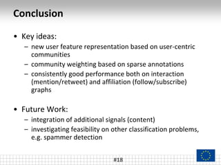 Conclusion
• Key ideas:
– new user feature representation based on user-centric
communities
– community weighting based on sparse annotations
– consistently good performance both on interaction
(mention/retweet) and affiliation (follow/subscribe)
graphs
• Future Work:
– integration of additional signals (content)
– investigating feasibility on other classification problems,
e.g. spammer detection
#18
 