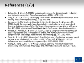 References (1/3)
• Belkin, M., & Niyogi, P. (2003). Laplacian eigenmaps for dimensionality reduction
and data representation. Neural computation, 15(6), 1373-1396.
• Tang, L., & Liu, H. (2011). Leveraging social media networks for classification. Data
Mining and Knowledge Discovery, 23(3), 447-478.
• Devooght, R., Mantrach, A., Kivimäki, I., Bersini, H., Jaimes, A., & Saerens, M.
(2014, April). Random walks based modularity: application to semi-supervised
learning. In Proceedings of the 23rd international conference on World wide web
(pp. 213-224). International World Wide Web Conferences Steering Committee.
• Perozzi, B., Al-Rfou, R., & Skiena, S. (2014, August). Deepwalk: Online learning of
social representations. In Proceedings of the 20th ACM SIGKDD international
conference on Knowledge discovery and data mining (pp. 701-710). ACM.
• Tang, L., & Liu, H. (2009, November). Scalable learning of collective behavior based
on sparse social dimensions. In Proceedings of the 18th ACM conference on
Information and knowledge management (pp. 1107-1116). ACM.
• Wang, X., Tang, L., Liu, H., & Wang, L. (2013). Learning with multi-resolution
overlapping communities. Knowledge and information systems, 36(2), 517-535.
#20
 