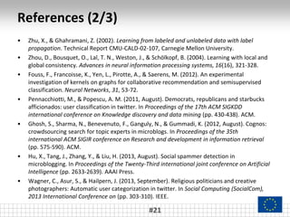 References (2/3)
• Zhu, X., & Ghahramani, Z. (2002). Learning from labeled and unlabeled data with label
propagation. Technical Report CMU-CALD-02-107, Carnegie Mellon University.
• Zhou, D., Bousquet, O., Lal, T. N., Weston, J., & Schölkopf, B. (2004). Learning with local and
global consistency. Advances in neural information processing systems, 16(16), 321-328.
• Fouss, F., Francoisse, K., Yen, L., Pirotte, A., & Saerens, M. (2012). An experimental
investigation of kernels on graphs for collaborative recommendation and semisupervised
classification. Neural Networks, 31, 53-72.
• Pennacchiotti, M., & Popescu, A. M. (2011, August). Democrats, republicans and starbucks
afficionados: user classification in twitter. In Proceedings of the 17th ACM SIGKDD
international conference on Knowledge discovery and data mining (pp. 430-438). ACM.
• Ghosh, S., Sharma, N., Benevenuto, F., Ganguly, N., & Gummadi, K. (2012, August). Cognos:
crowdsourcing search for topic experts in microblogs. In Proceedings of the 35th
international ACM SIGIR conference on Research and development in information retrieval
(pp. 575-590). ACM.
• Hu, X., Tang, J., Zhang, Y., & Liu, H. (2013, August). Social spammer detection in
microblogging. In Proceedings of the Twenty-Third international joint conference on Artificial
Intelligence (pp. 2633-2639). AAAI Press.
• Wagner, C., Asur, S., & Hailpern, J. (2013, September). Religious politicians and creative
photographers: Automatic user categorization in twitter. In Social Computing (SocialCom),
2013 International Conference on (pp. 303-310). IEEE.
#21
 