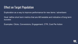 Effect on Target Population
Exploration as a way to improve performance for new items / advertisers
Goal: define short term metrics that are AB testable and indicative of long term
success
Examples: Clicks, Conversions, Engagement, CTR, Cost Per Action
10
 