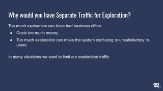 Too much exploration can have bad business effect:
● Costs too much money
● Too much exploration can make the system confusing or unsatisfactory to
users
In many situations we want to limit our exploration traffic
Why would you have Separate Traffic for Exploration?
11
 
