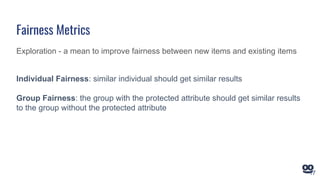 Exploration - a mean to improve fairness between new items and existing items
Individual Fairness: similar individual should get similar results
Group Fairness: the group with the protected attribute should get similar results
to the group without the protected attribute
Fairness Metrics
17
 