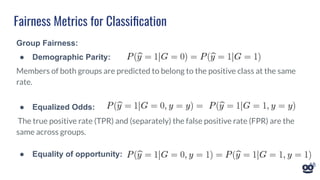 Fairness Metrics for Classiﬁcation
Group Fairness:
● Demographic Parity:
Members of both groups are predicted to belong to the positive class at the same
rate.
● Equalized Odds:
The true positive rate (TPR) and (separately) the false positive rate (FPR) are the
same across groups.
● Equality of opportunity:
18
 